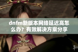 dnfm新版本网络延迟高怎么办？有效解决方案分享
