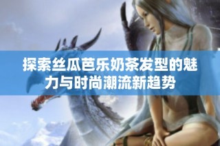 探索丝瓜芭乐奶茶发型的魅力与时尚潮流新趋势