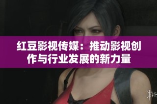 红豆影视传媒：推动影视创作与行业发展的新力量
