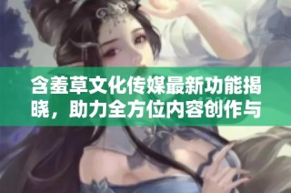 含羞草文化传媒最新功能揭晓，助力全方位内容创作与推广！