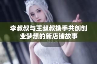 李叔叔与王叔叔携手共创创业梦想的新店铺故事