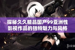 探秘久久精品国产99亚洲性影视作品的独特魅力与风格