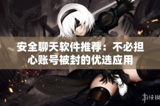 安全聊天软件推荐：不必担心账号被封的优选应用
