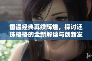 重温经典再续辉煌，探讨还珠格格的全新解读与创新发展