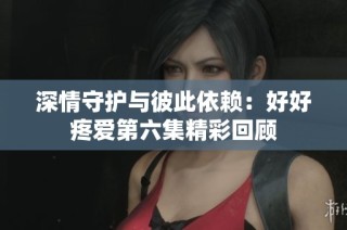 深情守护与彼此依赖：好好疼爱第六集精彩回顾