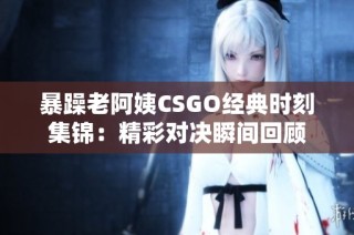 暴躁老阿姨CSGO经典时刻集锦：精彩对决瞬间回顾