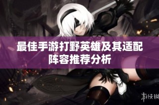 最佳手游打野英雄及其适配阵容推荐分析