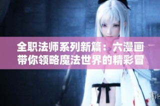 全职法师系列新篇：六漫画带你领略魔法世界的精彩冒险