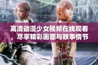 高清动漫少女视频在线观看，尽享精彩画面与故事情节