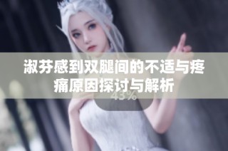 淑芬感到双腿间的不适与疼痛原因探讨与解析