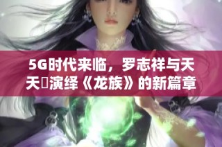 5G时代来临，罗志祥与天天奭演绎《龙族》的新篇章