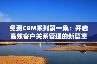 免费CRM系列第一集：开启高效客户关系管理的新篇章