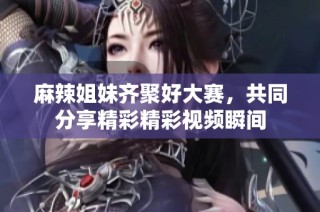 麻辣姐妹齐聚好大赛，共同分享精彩精彩视频瞬间