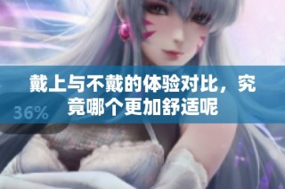 戴上与不戴的体验对比，究竟哪个更加舒适呢
