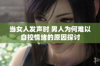 当女人发声时 男人为何难以自控情绪的原因探讨