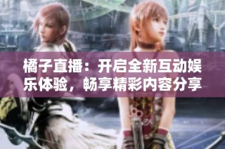 橘子直播：开启全新互动娱乐体验，畅享精彩内容分享