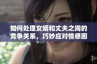 如何处理女婿和丈夫之间的竞争关系，巧妙应对情感困扰