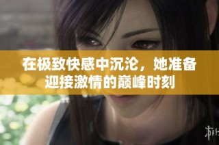在极致快感中沉沦，她准备迎接激情的巅峰时刻