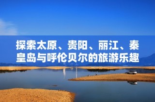 探索太原、贵阳、丽江、秦皇岛与呼伦贝尔的旅游乐趣与小知识