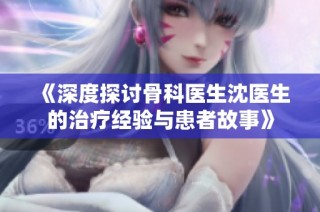 《深度探讨骨科医生沈医生的治疗经验与患者故事》