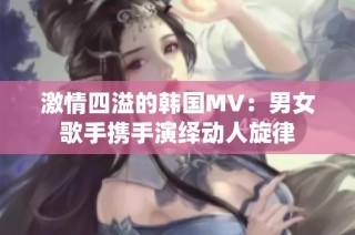 激情四溢的韩国MV：男女歌手携手演绎动人旋律