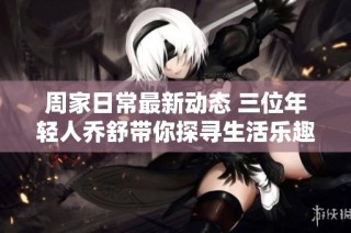 周家日常最新动态 三位年轻人乔舒带你探寻生活乐趣