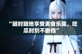 “随时随地享受美食乐趣，吃瓜时刻不断档”
