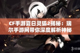 CF手游夏日灵狐2揭秘：瑞尔手游网带你深度解析神秘新角色