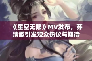 《星空无限》MV发布，苏清歌引发观众热议与期待