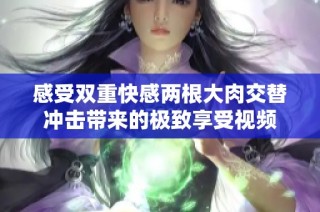 感受双重快感两根大肉交替冲击带来的极致享受视频