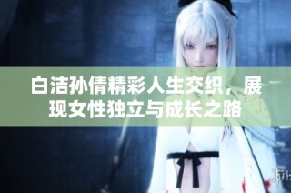 白洁孙倩精彩人生交织，展现女性独立与成长之路