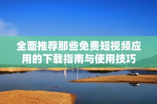全面推荐那些免费短视频应用的下载指南与使用技巧