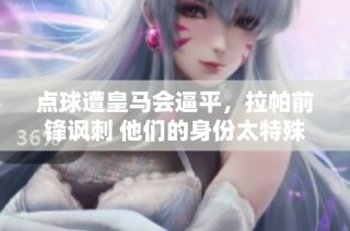 点球遭皇马会逼平，拉帕前锋讽刺 他们的身份太特殊了
