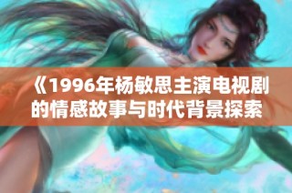 《1996年杨敏思主演电视剧的情感故事与时代背景探索》