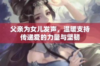 父亲为女儿发声，温暖支持传递爱的力量与坚韧