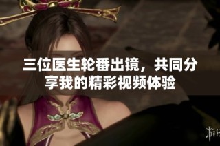 三位医生轮番出镜，共同分享我的精彩视频体验