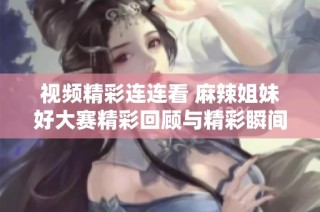 视频精彩连连看 麻辣姐妹好大赛精彩回顾与精彩瞬间分享
