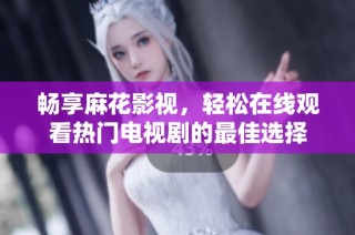 畅享麻花影视，轻松在线观看热门电视剧的最佳选择