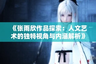 《张雨欣作品探索：人文艺术的独特视角与内涵解析》