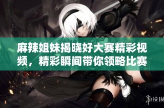 麻辣姐妹揭晓好大赛精彩视频，精彩瞬间带你领略比赛魅力