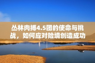 丛林肉搏4.5团的使命与挑战，如何应对险境创造成功