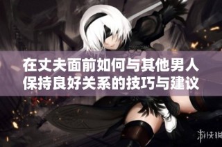 在丈夫面前如何与其他男人保持良好关系的技巧与建议
