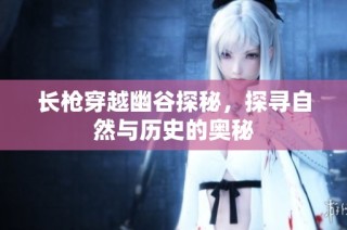 长枪穿越幽谷探秘，探寻自然与历史的奥秘