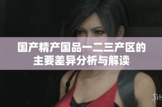 国产精产国品一二三产区的主要差异分析与解读