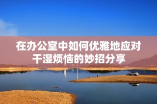 在办公室中如何优雅地应对干湿烦恼的妙招分享