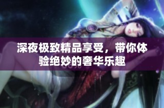 深夜极致精品享受，带你体验绝妙的奢华乐趣