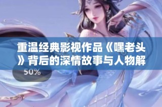 重温经典影视作品《嘿老头》背后的深情故事与人物解析