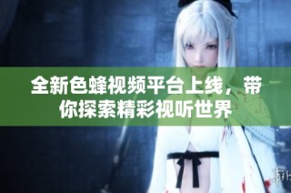 全新色蜂视频平台上线，带你探索精彩视听世界