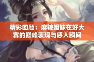 精彩回顾：麻辣姐妹在好大赛的巅峰表现与感人瞬间