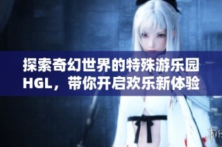 探索奇幻世界的特殊游乐园HGL，带你开启欢乐新体验